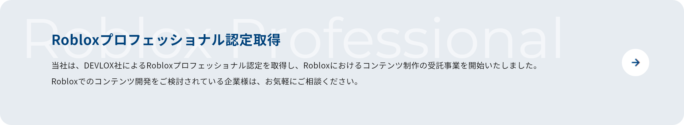 Robloxプロフェッショナル認定取得 当社は、DEVLOX社によるRobloxプロフェッショナル認定を取得し、Robloxにおけるコンテンツ制作の受託事業を開始いたしました。Robloxでのコンテンツ開発をご検討されている企業様は、お気軽にご相談ください。
