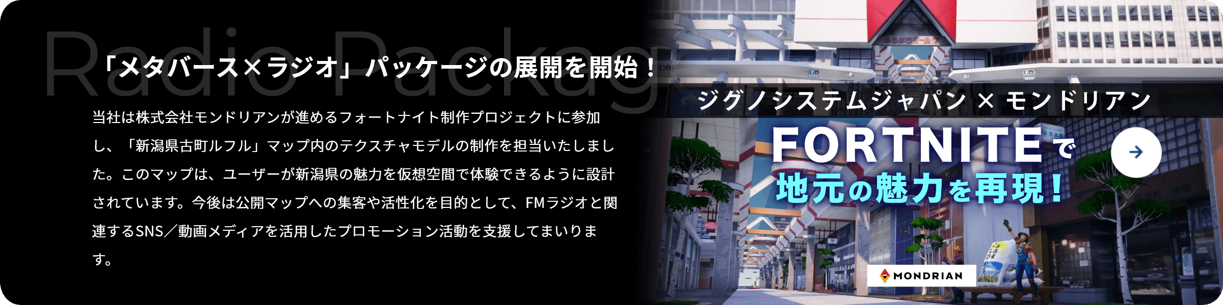 「メタバース×ラジオ」パッケージの展開を開始！ 当社は株式会社モンドリアンが進めるフォートナイト制作プロジェクトに参加し、「新潟県古町ルフル」マップ内のテクスチャモデルの制作を担当いたしました。このマップは、ユーザーが新潟県の魅力を仮想空間で体験できるように設計されています。今後は公開マップへの集客や活性化を目的として、FMラジオと関連するSNS／動画メディアを活用したプロモーション活動を支援してまいります。